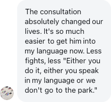 A parent: The consultation absolutely changed our lives. It's so much easier to get him into my language now.