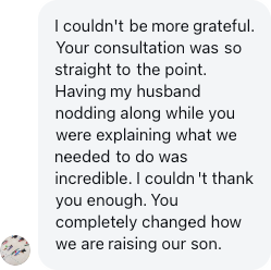 A parent: I couldn't be more grateful. Your consultation was so straight to the point. You completely changed how we are raising our son.