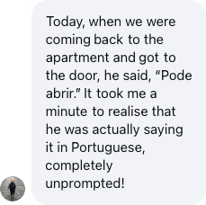 A parent: He said 'Pode abrir.' It took me a minute to realise he was actually saying it in Portuguese, completely unprompted!