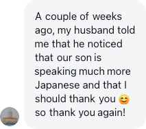 A parent: My husband noticed that our son is speaking much more Japanese and that I should thank you.